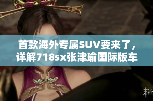 首款海外專屬SUV要來了，詳解718sx張津瑜國際版車型特色