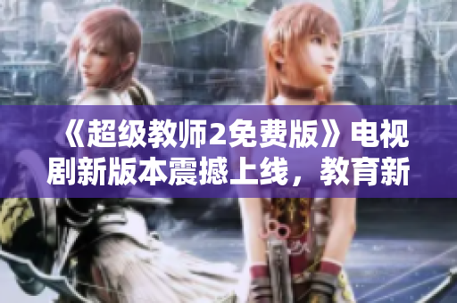 《超級教師2免費版》電視劇新版本震撼上線，教育新風暴如約而至