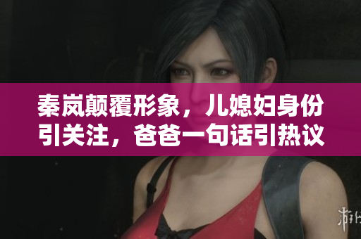 秦嵐顛覆形象，兒媳婦身份引關注，爸爸一句話引熱議
