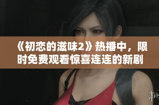 《初戀的滋味2》熱播中，限時免費觀看驚喜連連的新??！