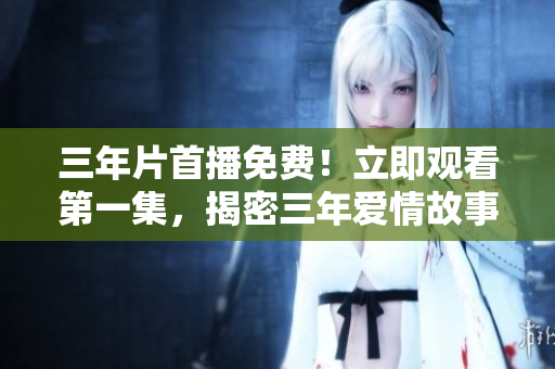 三年片首播免費！立即觀看第一集，揭密三年愛情故事！