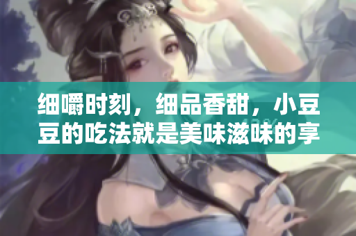 細(xì)嚼時刻，細(xì)品香甜，小豆豆的吃法就是美味滋味的享受