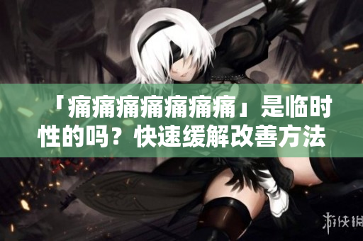 「痛痛痛痛痛痛痛」是臨時性的嗎？快速緩解改善方法大揭秘