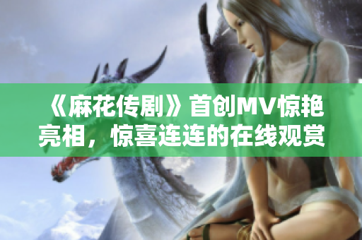 《麻花傳劇》首創(chuàng)MV驚艷亮相，驚喜連連的在線觀賞！