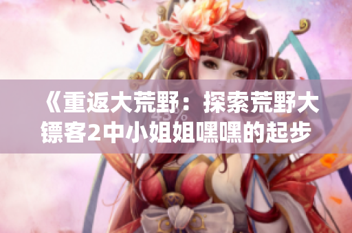 《重返大荒野：探索荒野大鏢客2中小姐姐嘿嘿的起步秘籍》(1)