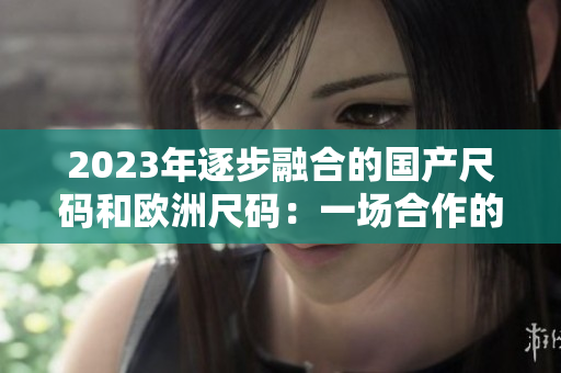 2023年逐步融合的國產(chǎn)尺碼和歐洲尺碼：一場合作的尺碼進(jìn)化