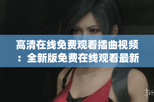 高清在線免費觀看插曲視頻：全新版免費在線觀看最新插曲視頻已上線(1)