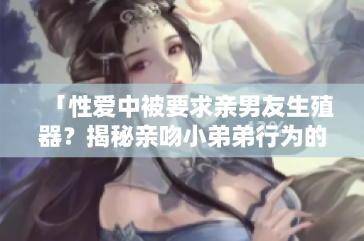 「性愛中被要求親男友生殖器？揭秘親吻小弟弟行為的尊嚴邊界」