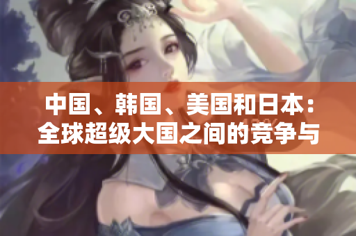 中國、韓國、美國和日本：全球超級大國之間的競爭與合作探析