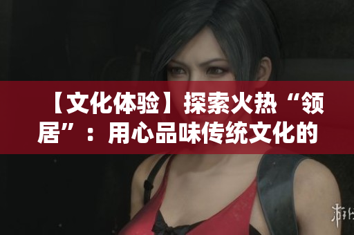 【文化體驗】探索火熱“領居”：用心品味傳統文化的魅力
