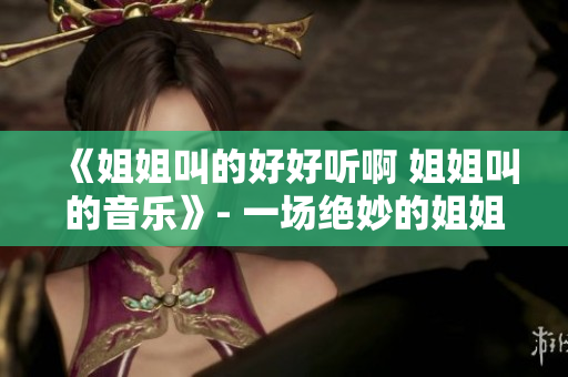 《姐姐叫的好好聽啊 姐姐叫的音樂》- 一場絕妙的姐姐情懷盛宴