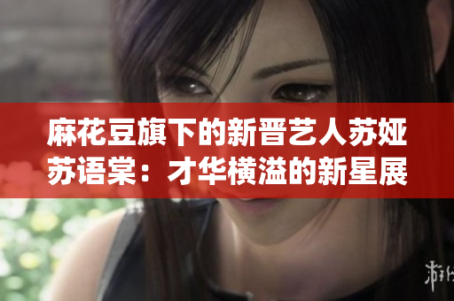 麻花豆旗下的新晉藝人蘇婭蘇語棠：才華橫溢的新星展現魅力(1)