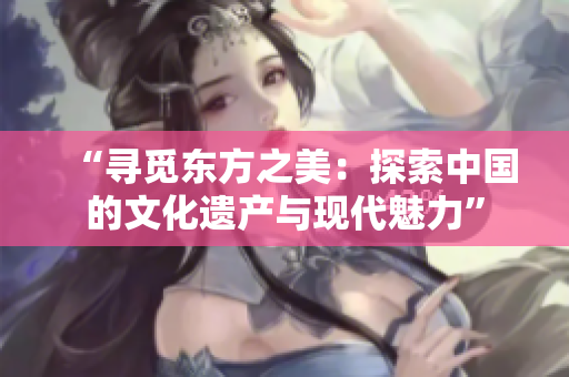 “尋覓東方之美：探索中國的文化遺產與現代魅力”