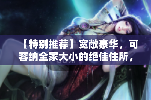 【特別推薦】寬敞豪華，可容納全家大小的絕佳住所，完美的居住體驗！