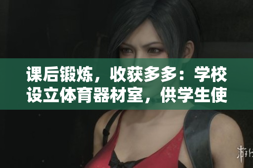 課后鍛煉，收獲多多：學(xué)校設(shè)立體育器材室，供學(xué)生使用