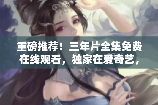 重磅推薦！三年片全集免費在線觀看，獨家在愛奇藝，精彩絕倫！