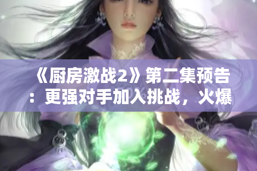 《廚房激戰2》第二集預告：更強對手加入挑戰，火爆料理PK再升級！