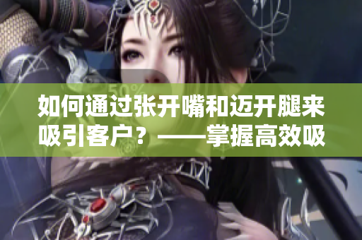 如何通過張開嘴和邁開腿來吸引客戶？——掌握高效吸引客戶的技巧