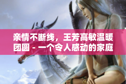 親情不斷線，王芳高敏溫暖團圓 - 一個令人感動的家庭故事