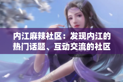 內(nèi)江麻辣社區(qū)：發(fā)現(xiàn)內(nèi)江的熱門話題、互動交流的社區(qū)平臺(1)