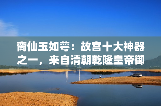 臠仙玉如萼：故宮十大神器之一，來自清朝乾隆皇帝御賜的珍寶