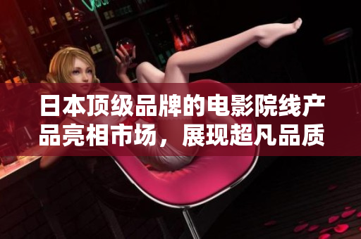 日本頂級品牌的電影院線產(chǎn)品亮相市場，展現(xiàn)超凡品質水準！