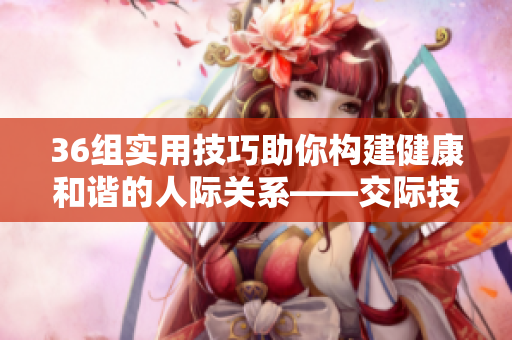 36組實用技巧助你構(gòu)建健康和諧的人際關(guān)系——交際技巧分享