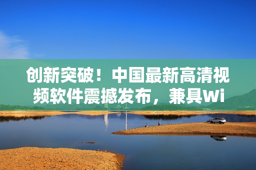 創(chuàng)新突破！中國最新高清視頻軟件震撼發(fā)布，兼具Windows優(yōu)勢！