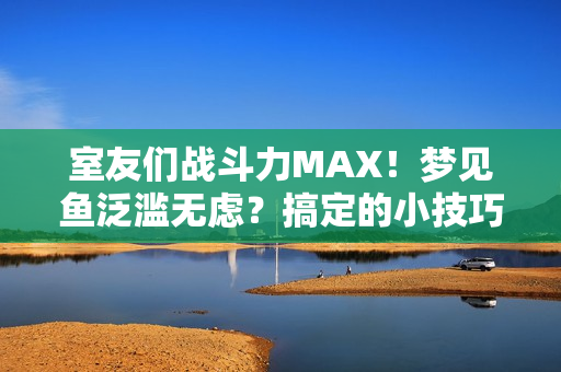室友們戰(zhàn)斗力MAX！夢見魚泛濫無慮？搞定的小技巧分享