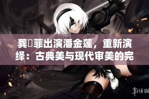 龔玥菲出演潘金蓮，重新演繹：古典美與現(xiàn)代審美的完美融合