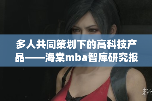 多人共同策劃下的高科技產品——海棠mba智庫研究報道(1)