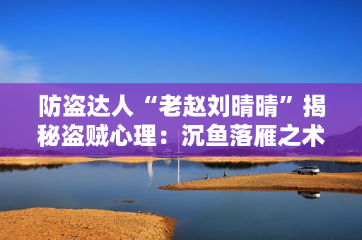 防盜達(dá)人“老趙劉晴晴”揭秘盜賊心理：沉魚(yú)落雁之術(shù)如何避免被盜