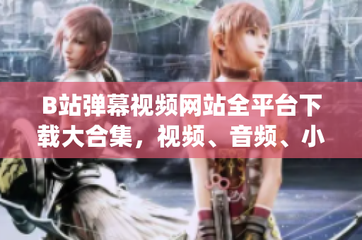 B站彈幕視頻網站全平臺下載大合集，視頻、音頻、小說，應有盡有(1)