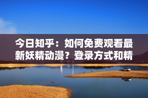 今日知乎：如何免費(fèi)觀看最新妖精動(dòng)漫？登錄方式和精彩推薦一覽