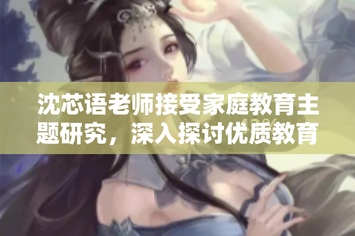 沈芯語(yǔ)老師接受家庭教育主題研究，深入探討優(yōu)質(zhì)教育方式