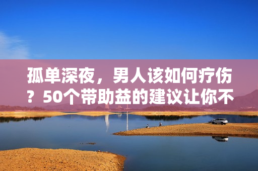 孤單深夜，男人該如何療傷？50個帶助益的建議讓你不再孤獨！