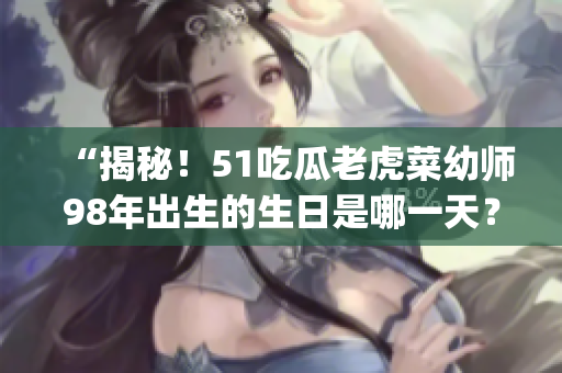 “揭秘！51吃瓜老虎菜幼師98年出生的生日是哪一天？”(1)