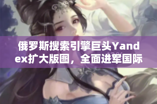 俄羅斯搜索引擎巨頭Yandex擴大版圖，全面進軍國際市場