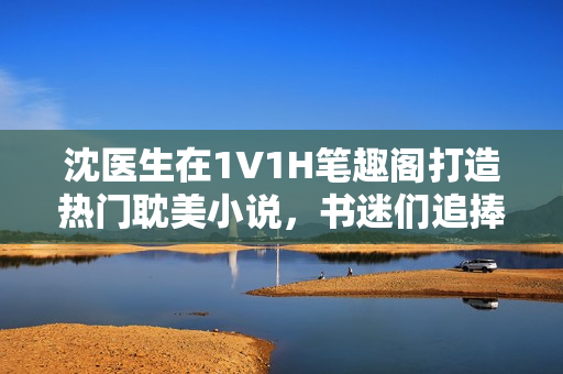 沈醫生在1V1H筆趣閣打造熱門耽美小說，書迷們追捧不已