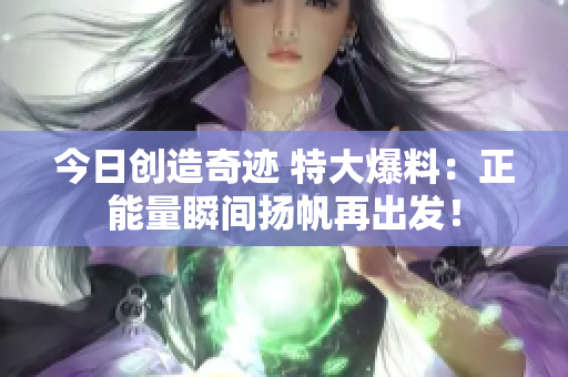 今日創造奇跡 特大爆料：正能量瞬間揚帆再出發！