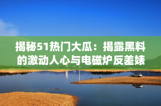 揭秘51熱門大瓜：揭露黑料的激動人心與電磁爐反差婊的故事(1)