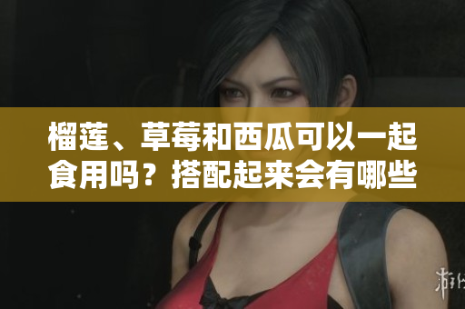 榴蓮、草莓和西瓜可以一起食用嗎？搭配起來會有哪些效果？