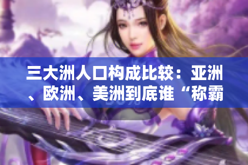 三大洲人口構成比較：亞洲、歐洲、美洲到底誰“稱霸”？——來自編輯的觀察分析