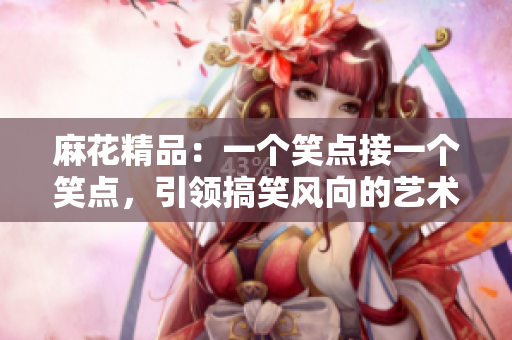 麻花精品：一個笑點接一個笑點，引領搞笑風向的藝術珍品！
