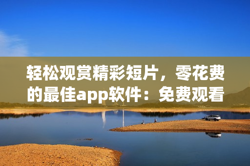 輕松觀賞精彩短片，零花費的最佳app軟件：免費觀看短視頻的絕佳選擇