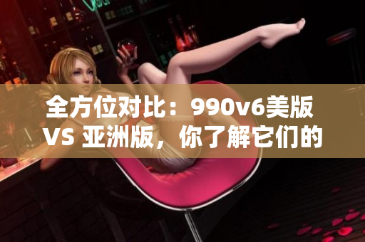 全方位對比：990v6美版 VS 亞洲版，你了解它們的區(qū)別嗎？