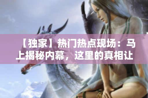 【獨家】熱門熱點現(xiàn)場：馬上揭秘內幕，這里的真相讓你大吃一驚！