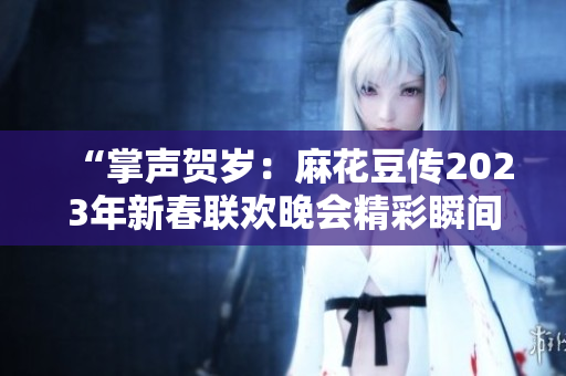 “掌聲賀歲：麻花豆傳2023年新春聯歡晚會精彩瞬間揭秘！”