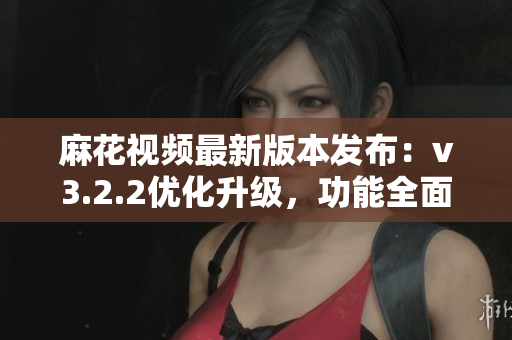 麻花視頻最新版本發布：v3.2.2優化升級，功能全面升級