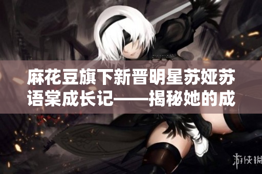麻花豆旗下新晉明星蘇婭蘇語棠成長記——揭秘她的成長經歷和藝術之路